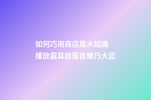 如何巧用商店風水知識 播放震耳欲聾音樂乃大忌